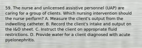 59. The nurse and unlicensed assistive personnel (UAP) are caring for a group of clients. Which nursing intervention should the nurse perform? A. Measure the client's output from the indwelling catheter. B. Record the client's intake and output on the I&O sheet. C. Instruct the client on appropriate fluid restrictions. D. Provide water for a client diagnosed with acute pyelonephritis.