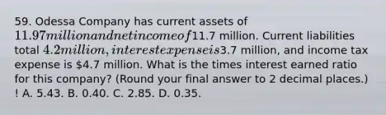 59. Odessa Company has current assets of 11.97 million and net income of11.7 million. Current liabilities total 4.2 million, interest expense is3.7 million, and income tax expense is 4.7 million. What is the times interest earned ratio for this company? (Round your final answer to 2 decimal places.) ! A. 5.43. B. 0.40. C. 2.85. D. 0.35.