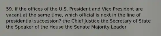 59. If the offices of the U.S. President and Vice President are vacant at the same time, which official is next in the line of presidential succession? the Chief Justice the Secretary of State the Speaker of the House the Senate Majority Leader