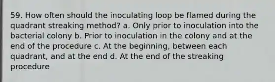 59. How often should the inoculating loop be flamed during the quadrant streaking method? a. Only prior to inoculation into the bacterial colony b. Prior to inoculation in the colony and at the end of the procedure c. At the beginning, between each quadrant, and at the end d. At the end of the streaking procedure