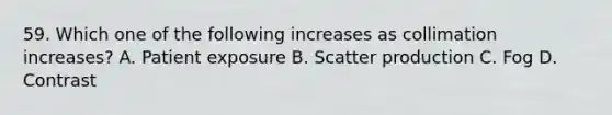 59. Which one of the following increases as collimation increases? A. Patient exposure B. Scatter production C. Fog D. Contrast