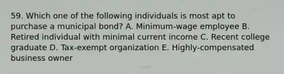 59. Which one of the following individuals is most apt to purchase a municipal bond? A. Minimum-wage employee B. Retired individual with minimal current income C. Recent college graduate D. Tax-exempt organization E. Highly-compensated business owner