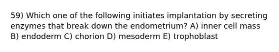 59) Which one of the following initiates implantation by secreting enzymes that break down the endometrium? A) inner cell mass B) endoderm C) chorion D) mesoderm E) trophoblast