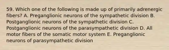 59. Which one of the following is made up of primarily adrenergic fibers? A. Preganglionic neurons of the sympathetic division B. Postganglionic neurons of the sympathetic division C. Postganglionic neurons of the parasympathetic division D. All motor fibers of the somatic motor system E. Preganglionic neurons of parasympathetic division