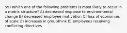 59) Which one of the following problems is most likely to occur in a matrix structure? A) decreased response to environmental change B) decreased employee motivation C) loss of economies of scale D) increases in groupthink E) employees receiving conflicting directives