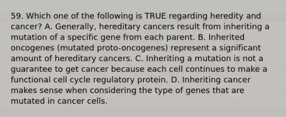 59. Which one of the following is TRUE regarding heredity and cancer? A. Generally, hereditary cancers result from inheriting a mutation of a specific gene from each parent. B. Inherited oncogenes (mutated proto-oncogenes) represent a significant amount of hereditary cancers. C. Inheriting a mutation is not a guarantee to get cancer because each cell continues to make a functional cell cycle regulatory protein. D. Inheriting cancer makes sense when considering the type of genes that are mutated in cancer cells.