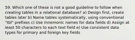 59. Which one of these is not a good guideline to follow when creating tables in a relational database? a) Design first, create tables later b) Name tables systematically, using conventional "tbl" prefixes c) Use mnemonic names for data fields d) Assign at least 50 characters to each text field e) Use consistent data types for primary and foreign key fields