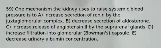 59) One mechanism the kidney uses to raise systemic blood pressure is to A) increase secretion of renin by the juxtaglomerular complex. B) decrease secretion of aldosterone. C) increase release of angiotensin II by the suprarenal glands. D) increase filtration into glomerular (Bowman's) capsule. E) decrease urinary albumin concentration.