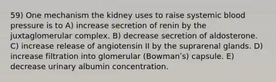 59) One mechanism the kidney uses to raise systemic blood pressure is to A) increase secretion of renin by the juxtaglomerular complex. B) decrease secretion of aldosterone. C) increase release of angiotensin II by the suprarenal glands. D) increase filtration into glomerular (Bowmanʹs) capsule. E) decrease urinary albumin concentration.