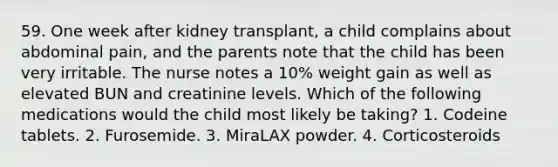 59. One week after kidney transplant, a child complains about abdominal pain, and the parents note that the child has been very irritable. The nurse notes a 10% weight gain as well as elevated BUN and creatinine levels. Which of the following medications would the child most likely be taking? 1. Codeine tablets. 2. Furosemide. 3. MiraLAX powder. 4. Corticosteroids