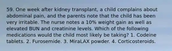 59. One week after kidney transplant, a child complains about abdominal pain, and the parents note that the child has been very irritable. The nurse notes a 10% weight gain as well as elevated BUN and creatinine levels. Which of the following medications would the child most likely be taking? 1. Codeine tablets. 2. Furosemide. 3. MiraLAX powder. 4. Corticosteroids.