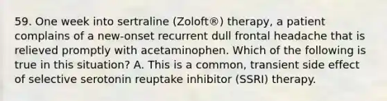 59. One week into sertraline (Zoloft®) therapy, a patient complains of a new-onset recurrent dull frontal headache that is relieved promptly with acetaminophen. Which of the following is true in this situation? A. This is a common, transient side effect of selective serotonin reuptake inhibitor (SSRI) therapy.