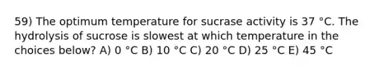 59) The optimum temperature for sucrase activity is 37 °C. The hydrolysis of sucrose is slowest at which temperature in the choices below? A) 0 °C B) 10 °C C) 20 °C D) 25 °C E) 45 °C