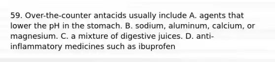 59. Over-the-counter antacids usually include A. agents that lower the pH in the stomach. B. sodium, aluminum, calcium, or magnesium. C. a mixture of digestive juices. D. anti-inflammatory medicines such as ibuprofen