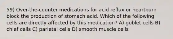 59) Over-the-counter medications for acid reflux or heartburn block the production of stomach acid. Which of the following cells are directly affected by this medication? A) goblet cells B) chief cells C) parietal cells D) smooth muscle cells