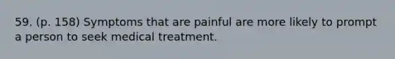 59. (p. 158) Symptoms that are painful are more likely to prompt a person to seek medical treatment.