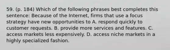 59. (p. 184) Which of the following phrases best completes this sentence: Because of the Internet, firms that use a focus strategy have new opportunities to A. respond quickly to customer requests. B. provide more services and features. C. access markets less expensively. D. access niche markets in a highly specialized fashion.