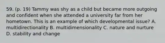 59. (p. 19) Tammy was shy as a child but became more outgoing and confident when she attended a university far from her hometown. This is an example of which developmental issue? A. multidirectionality B. multidimensionality C. nature and nurture D. stability and change