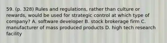 59. (p. 328) Rules and regulations, rather than culture or rewards, would be used for strategic control at which type of company? A. software developer B. stock brokerage firm C. manufacturer of mass produced products D. high tech research facility