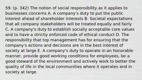 59. (p. 342) The notion of social responsibility as it applies to businesses concerns A. A company's duty to put the public interest ahead of shareholder interests B. Societal expectations that all company stakeholders will be treated equally and fairly C. A company's duty to establish socially acceptable core values and to have a strictly enforced code of ethical conduct D. The responsibility that top management has for ensuring that the company's actions and decisions are in the best interest of society at large E. A company's duty to operate in an honorable manner, provide good working conditions for employees, be a good steward of the environment and actively work to better the quality of life in the local communities where it operates and in society at large