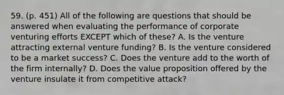 59. (p. 451) All of the following are questions that should be answered when evaluating the performance of corporate venturing efforts EXCEPT which of these? A. Is the venture attracting external venture funding? B. Is the venture considered to be a market success? C. Does the venture add to the worth of the firm internally? D. Does the value proposition offered by the venture insulate it from competitive attack?