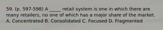 59. (p. 597-598) A _____ retail system is one in which there are many retailers, no one of which has a major share of the market. A. Concentrated B. Consolidated C. Focused D. Fragmented