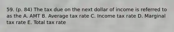 59. (p. 84) The tax due on the next dollar of income is referred to as the A. AMT B. Average tax rate C. Income tax rate D. Marginal tax rate E. Total tax rate