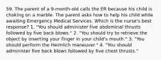 59. The parent of a 9-month-old calls the ER because his child is choking on a marble. The parent asks how to help his child while awaiting Emergency Medical Services. Which is the nurse's best response? 1. "You should administer five abdominal thrusts followed by five back blows." 2. "You should try to retrieve the object by inserting your finger in your child's mouth." 3. "You should perform the Heimlich maneuver." 4. "You should administer five back blows followed by five chest thrusts."