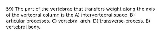 59) The part of the vertebrae that transfers weight along the axis of the vertebral column is the A) intervertebral space. B) articular processes. C) vertebral arch. D) transverse process. E) vertebral body.