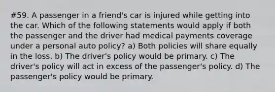 #59. A passenger in a friend's car is injured while getting into the car. Which of the following statements would apply if both the passenger and the driver had medical payments coverage under a personal auto policy? a) Both policies will share equally in the loss. b) The driver's policy would be primary. c) The driver's policy will act in excess of the passenger's policy. d) The passenger's policy would be primary.