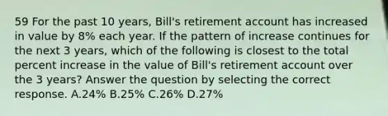 59 For the past 10 years, Bill's retirement account has increased in value by 8% each year. If the pattern of increase continues for the next 3 years, which of the following is closest to the total percent increase in the value of Bill's retirement account over the 3 years? Answer the question by selecting the correct response. A.24% B.25% C.26% D.27%