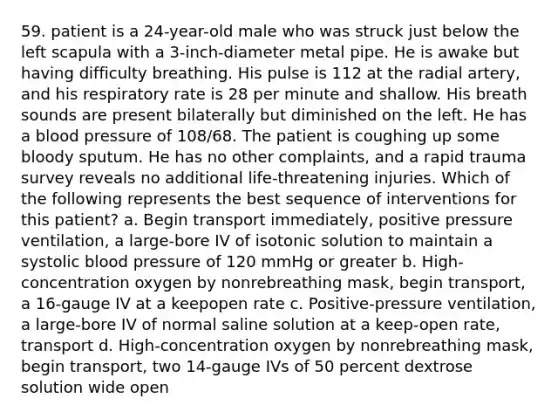 59. patient is a 24-year-old male who was struck just below the left scapula with a 3-inch-diameter metal pipe. He is awake but having difficulty breathing. His pulse is 112 at the radial artery, and his respiratory rate is 28 per minute and shallow. His breath sounds are present bilaterally but diminished on the left. He has a blood pressure of 108/68. The patient is coughing up some bloody sputum. He has no other complaints, and a rapid trauma survey reveals no additional life-threatening injuries. Which of the following represents the best sequence of interventions for this patient? a. Begin transport immediately, positive pressure ventilation, a large-bore IV of isotonic solution to maintain a systolic blood pressure of 120 mmHg or greater b. High-concentration oxygen by nonrebreathing mask, begin transport, a 16-gauge IV at a keepopen rate c. Positive-pressure ventilation, a large-bore IV of normal saline solution at a keep-open rate, transport d. High-concentration oxygen by nonrebreathing mask, begin transport, two 14-gauge IVs of 50 percent dextrose solution wide open