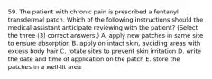 59. The patient with chronic pain is prescribed a fentanyl transdermal patch. Which of the following instructions should the medical assistant anticipate reviewing with the patient? (Select the three (3) correct answers.) A. apply new patches in same site to ensure absorption B. apply on intact skin, avoiding areas with excess body hair C. rotate sites to prevent skin irritation D. write the date and time of application on the patch E. store the patches in a well-lit area