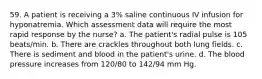 59. A patient is receiving a 3% saline continuous IV infusion for hyponatremia. Which assessment data will require the most rapid response by the nurse? a. The patient's radial pulse is 105 beats/min. b. There are crackles throughout both lung fields. c. There is sediment and blood in the patient's urine. d. The blood pressure increases from 120/80 to 142/94 mm Hg.