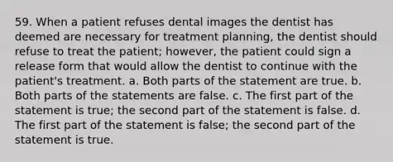 59. When a patient refuses dental images the dentist has deemed are necessary for treatment planning, the dentist should refuse to treat the patient; however, the patient could sign a release form that would allow the dentist to continue with the patient's treatment. a. Both parts of the statement are true. b. Both parts of the statements are false. c. The first part of the statement is true; the second part of the statement is false. d. The first part of the statement is false; the second part of the statement is true.