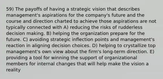 59) The payoffs of having a strategic vision that describes management's aspirations for the company's future and the course and direction charted to achieve those aspirations are not typically connected with A) reducing the risks of rudderless decision making. B) helping the organization prepare for the future. C) avoiding strategic inflection points and management's reaction in aligning decision choices. D) helping to crystallize top management's own view about the firm's long-term direction. E) providing a tool for winning the support of organizational members for internal changes that will help make the vision a reality