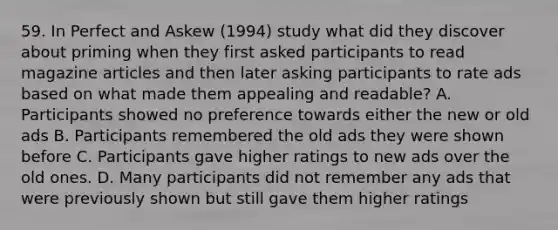 59. In Perfect and Askew (1994) study what did they discover about priming when they first asked participants to read magazine articles and then later asking participants to rate ads based on what made them appealing and readable? A. Participants showed no preference towards either the new or old ads B. Participants remembered the old ads they were shown before C. Participants gave higher ratings to new ads over the old ones. D. Many participants did not remember any ads that were previously shown but still gave them higher ratings