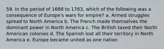 59. In the period of 1688 to 1763, which of the following was a consequence of Europe's wars for empire? a. Armed struggles spread to North America b. The French made themselves the dominant power in North America c. The British taxed their North American colonies d. The Spanish lost all their territory in North America e. Europe became united as one nation