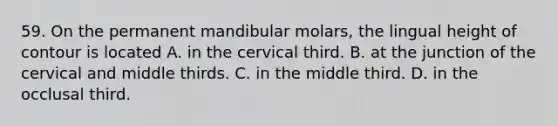 59. On the permanent mandibular molars, the lingual height of contour is located A. in the cervical third. B. at the junction of the cervical and middle thirds. C. in the middle third. D. in the occlusal third.