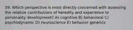 59. Which perspective is most directly concerned with assessing the relative contributions of heredity and experience to personality development? A) cognitive B) behavioral C) psychodynamic D) neuroscience E) behavior genetics