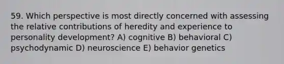 59. Which perspective is most directly concerned with assessing the relative contributions of heredity and experience to personality development? A) cognitive B) behavioral C) psychodynamic D) neuroscience E) behavior genetics