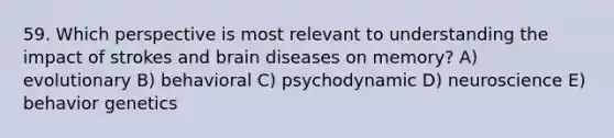 59. Which perspective is most relevant to understanding the impact of strokes and brain diseases on memory? A) evolutionary B) behavioral C) psychodynamic D) neuroscience E) behavior genetics