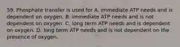 59. Phosphate transfer is used for A. immediate ATP needs and is dependent on oxygen. B. immediate ATP needs and is not dependent on oxygen. C. long term ATP needs and is dependent on oxygen. D. long term ATP needs and is not dependent on the presence of oxygen.