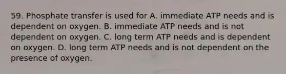 59. Phosphate transfer is used for A. immediate ATP needs and is dependent on oxygen. B. immediate ATP needs and is not dependent on oxygen. C. long term ATP needs and is dependent on oxygen. D. long term ATP needs and is not dependent on the presence of oxygen.