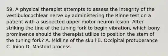 59. A physical therapist attempts to assess the integrity of the vestibulocochlear nerve by administering the Rinne test on a patient with a suspected upper motor neuron lesion. After striking the tine of the tuning fork to begin vibration, which bony prominence should the therapist utilize to position the stem of the tuning fork? A. Midline of the skull B. Occipital protuberance C. Inion D. Mastoid process