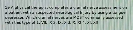 59 A physical therapist completes a cranial nerve assessment on a patient with a suspected neurological Injury by using a tongue depressor. Which cranial nerves are MOST commonly assessed with this type of 1. VII, IX 2. IX, X 3. X, XI 4. XI, XII