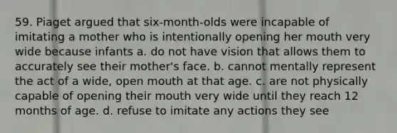 59. Piaget argued that six-month-olds were incapable of imitating a mother who is intentionally opening her mouth very wide because infants a. do not have vision that allows them to accurately see their mother's face. b. cannot mentally represent the act of a wide, open mouth at that age. c. are not physically capable of opening their mouth very wide until they reach 12 months of age. d. refuse to imitate any actions they see