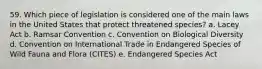 59. Which piece of legislation is considered one of the main laws in the United States that protect threatened species? a. Lacey Act b. Ramsar Convention c. Convention on Biological Diversity d. Convention on International Trade in Endangered Species of Wild Fauna and Flora (CITES) e. Endangered Species Act