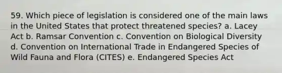 59. Which piece of legislation is considered one of the main laws in the United States that protect threatened species? a. Lacey Act b. Ramsar Convention c. Convention on Biological Diversity d. Convention on International Trade in Endangered Species of Wild Fauna and Flora (CITES) e. Endangered Species Act