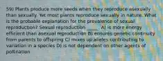 59) Plants produce more seeds when they reproduce asexually than sexually. Yet most plants reproduce sexually in nature. What is the probable explanation for the prevalence of sexual reproduction? Sexual reproduction _____. A) is more energy efficient than asexual reproduction B) ensures genetic continuity from parents to offspring C) mixes up alleles contributing to variation in a species D) is not dependent on other agents of pollination